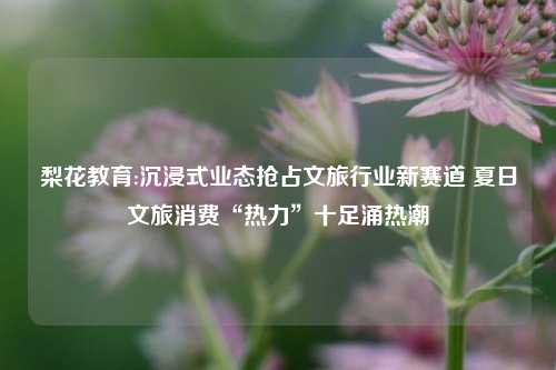梨花教育:沉浸式业态抢占文旅行业新赛道 夏日文旅消费“热力”十足涌热潮