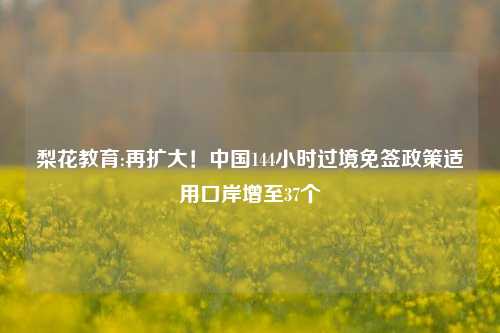 梨花教育:再扩大！中国144小时过境免签政策适用口岸增至37个