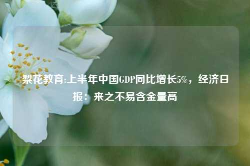 梨花教育:上半年中国GDP同比增长5%，经济日报：来之不易含金量高