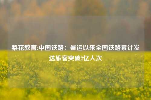 梨花教育:中国铁路：暑运以来全国铁路累计发送旅客突破2亿人次