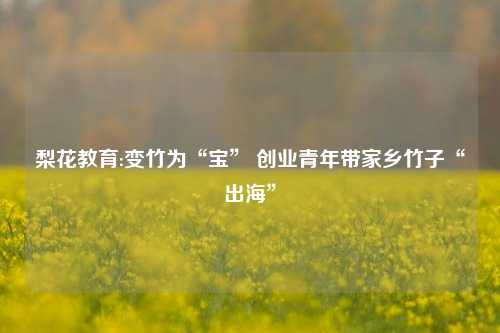 梨花教育:变竹为“宝” 创业青年带家乡竹子“出海”