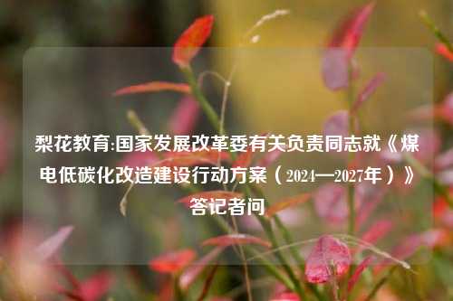梨花教育:国家发展改革委有关负责同志就《煤电低碳化改造建设行动方案（2024—2027年）》答记者问
