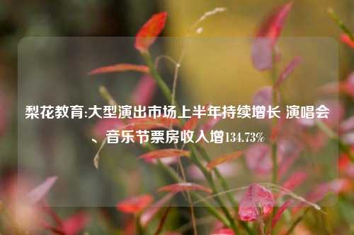 梨花教育:大型演出市场上半年持续增长 演唱会、音乐节票房收入增134.73%
