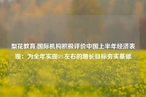 梨花教育:国际机构积极评价中国上半年经济表现：为全年实现5%左右的增长目标夯实基础