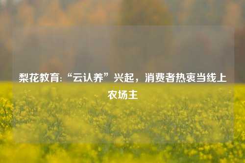 梨花教育:“云认养”兴起，消费者热衷当线上农场主