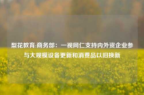 梨花教育:商务部：一视同仁支持内外资企业参与大规模设备更新和消费品以旧换新