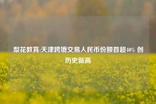 梨花教育:天津跨境交易人民币份额首超40% 创历史新高