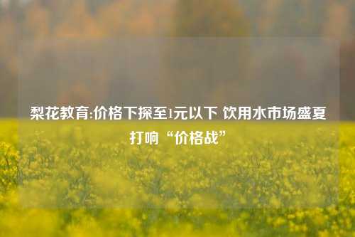 梨花教育:价格下探至1元以下 饮用水市场盛夏打响“价格战”