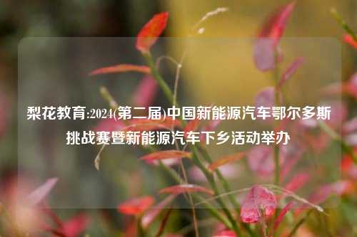 梨花教育:2024(第二届)中国新能源汽车鄂尔多斯挑战赛暨新能源汽车下乡活动举办