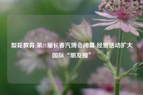 梨花教育:第21届长春汽博会闭幕 经贸活动扩大国际“朋友圈”