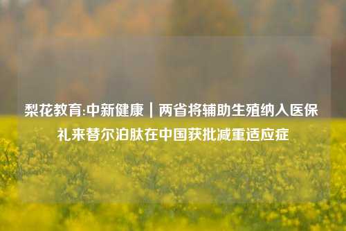 梨花教育:中新健康｜两省将辅助生殖纳入医保 礼来替尔泊肽在中国获批减重适应症