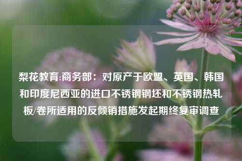 梨花教育:商务部：对原产于欧盟、英国、韩国和印度尼西亚的进口不锈钢钢坯和不锈钢热轧板/卷所适用的反倾销措施发起期终复审调查
