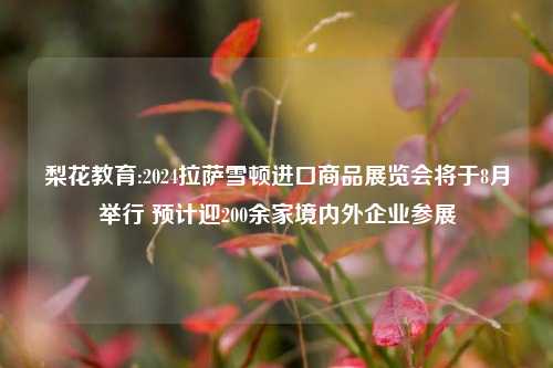 梨花教育:2024拉萨雪顿进口商品展览会将于8月举行 预计迎200余家境内外企业参展