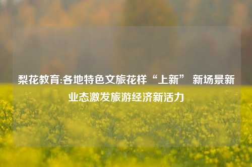 梨花教育:各地特色文旅花样“上新” 新场景新业态激发旅游经济新活力