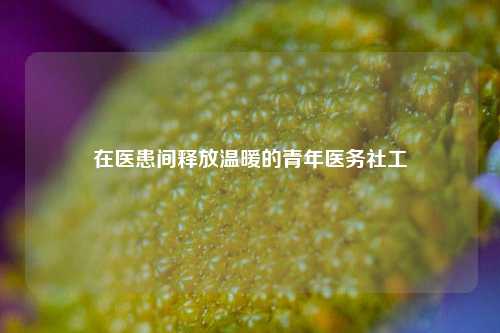 在医患间释放温暖的青年医务社工