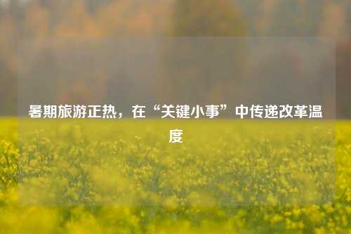 暑期旅游正热，在“关键小事”中传递改革温度