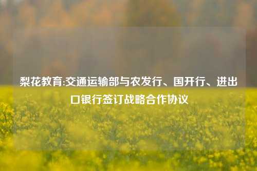 梨花教育:交通运输部与农发行、国开行、进出口银行签订战略合作协议