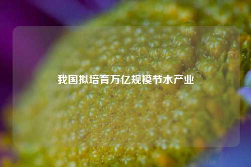 我国拟培育万亿规模节水产业