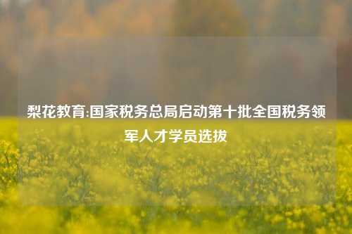 梨花教育:国家税务总局启动第十批全国税务领军人才学员选拔