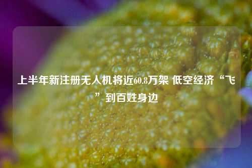 上半年新注册无人机将近60.8万架 低空经济“飞”到百姓身边