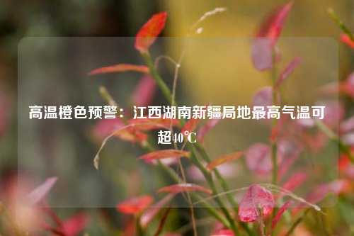 高温橙色预警：江西湖南新疆局地最高气温可超40℃