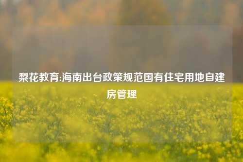 梨花教育:海南出台政策规范国有住宅用地自建房管理
