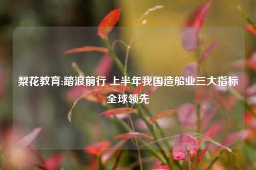 梨花教育:踏浪前行 上半年我国造船业三大指标全球领先