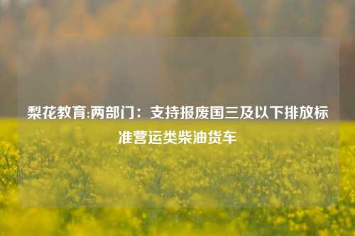 梨花教育:两部门：支持报废国三及以下排放标准营运类柴油货车