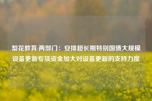 梨花教育:两部门：安排超长期特别国债大规模设备更新专项资金加大对设备更新的支持力度