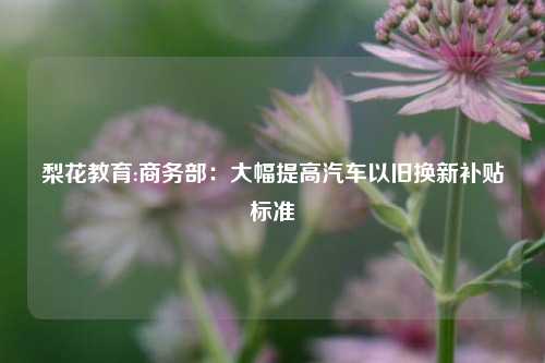 梨花教育:商务部：大幅提高汽车以旧换新补贴标准