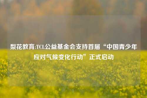 梨花教育:TCL公益基金会支持首届“中国青少年应对气候变化行动”正式启动