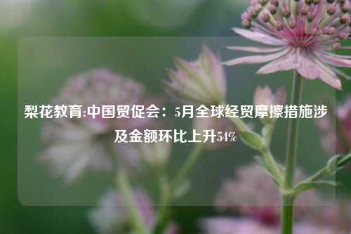 梨花教育:中国贸促会：5月全球经贸摩擦措施涉及金额环比上升54%