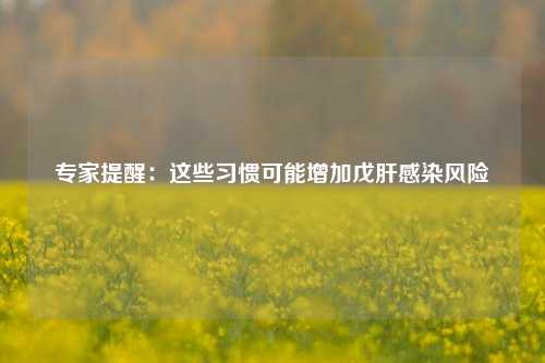 专家提醒：这些习惯可能增加戊肝感染风险