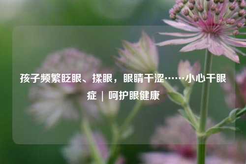孩子频繁眨眼、揉眼，眼睛干涩……小心干眼症 | 呵护眼健康