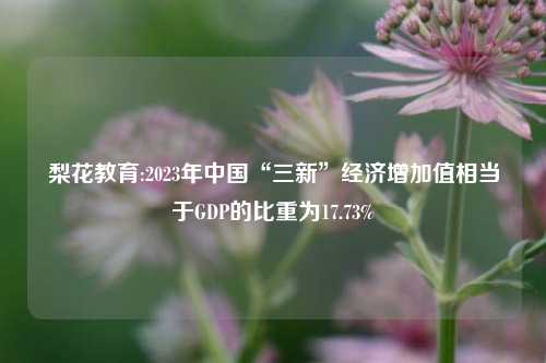 梨花教育:2023年中国“三新”经济增加值相当于GDP的比重为17.73%