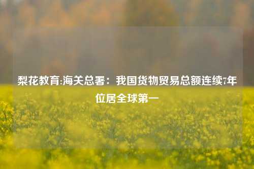 梨花教育:海关总署：我国货物贸易总额连续7年位居全球第一