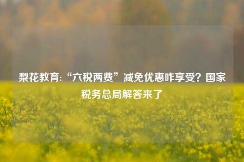 梨花教育:“六税两费”减免优惠咋享受？国家税务总局解答来了