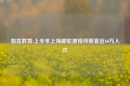 梨花教育:上半年上海邮轮港接待旅客近60万人次