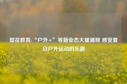 梨花教育:“户外+”等新业态大量涌现 感受夏日户外运动的乐趣