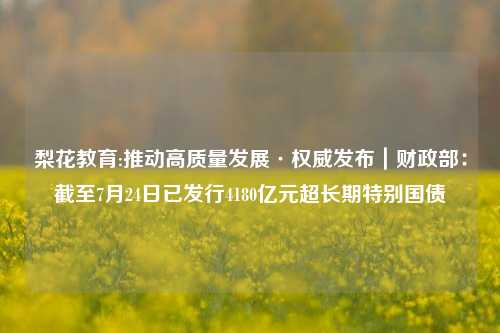 梨花教育:推动高质量发展·权威发布｜财政部：截至7月24日已发行4180亿元超长期特别国债