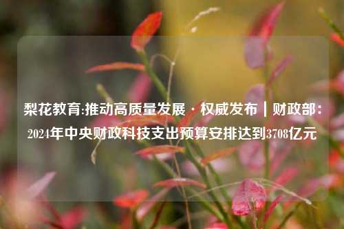 梨花教育:推动高质量发展·权威发布｜财政部：2024年中央财政科技支出预算安排达到3708亿元