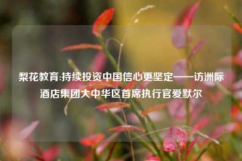 梨花教育:持续投资中国信心更坚定——访洲际酒店集团大中华区首席执行官爱默尔