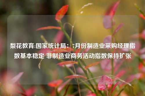 梨花教育:国家统计局：7月份制造业采购经理指数基本稳定 非制造业商务活动指数保持扩张