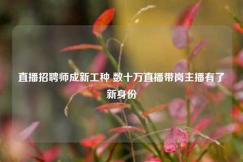 直播招聘师成新工种 数十万直播带岗主播有了新身份