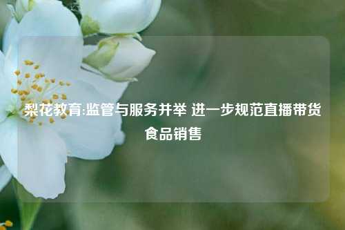 梨花教育:监管与服务并举 进一步规范直播带货食品销售