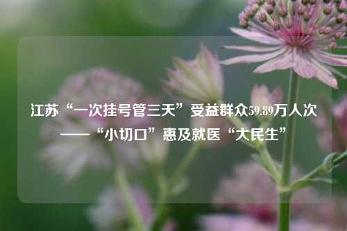 江苏“一次挂号管三天”受益群众59.89万人次——“小切口”惠及就医“大民生”
