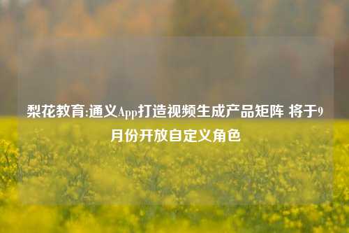 梨花教育:通义App打造视频生成产品矩阵 将于9月份开放自定义角色