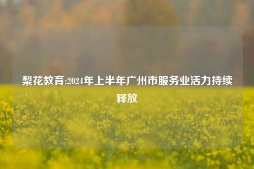 梨花教育:2024年上半年广州市服务业活力持续释放