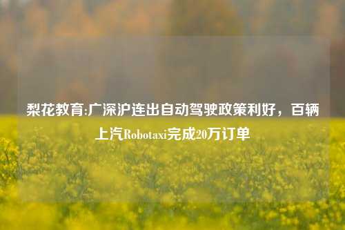 梨花教育:广深沪连出自动驾驶政策利好，百辆上汽Robotaxi完成20万订单