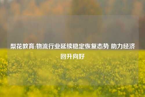 梨花教育:物流行业延续稳定恢复态势 助力经济回升向好